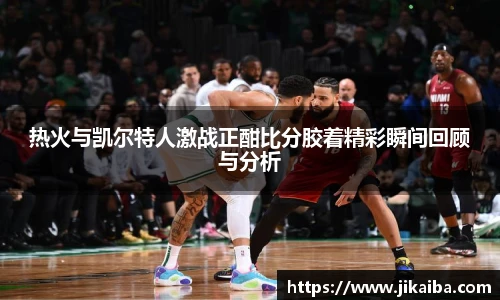 热火与凯尔特人激战正酣比分胶着精彩瞬间回顾与分析